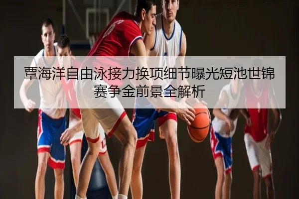 覃海洋自由泳接力换项细节曝光短池世锦赛争金前景全解析