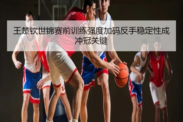 王楚钦世锦赛前训练强度加码反手稳定性成冲冠关键
