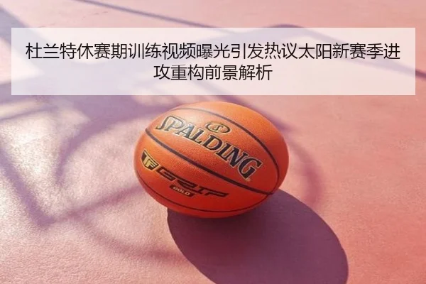 杜兰特休赛期训练视频曝光引发热议太阳新赛季进攻重构前景解析