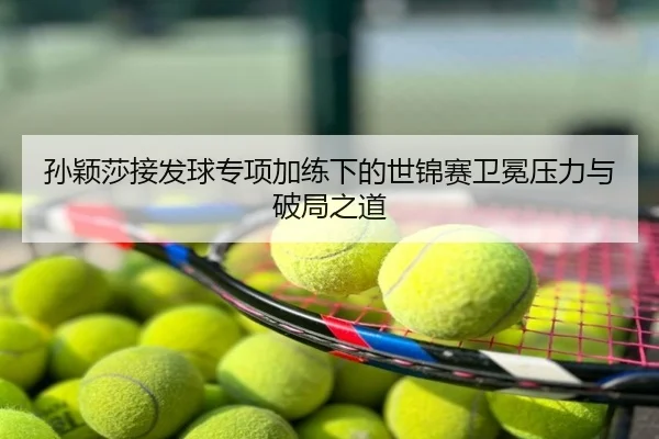 孙颖莎接发球专项加练下的世锦赛卫冕压力与破局之道