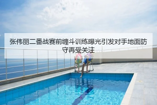张伟丽二番战赛前缠斗训练曝光引发对手地面防守再受关注