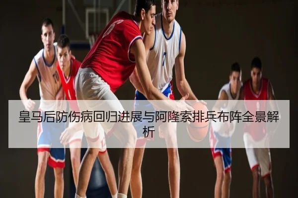 皇马后防伤病回归进展与阿隆索排兵布阵全景解析