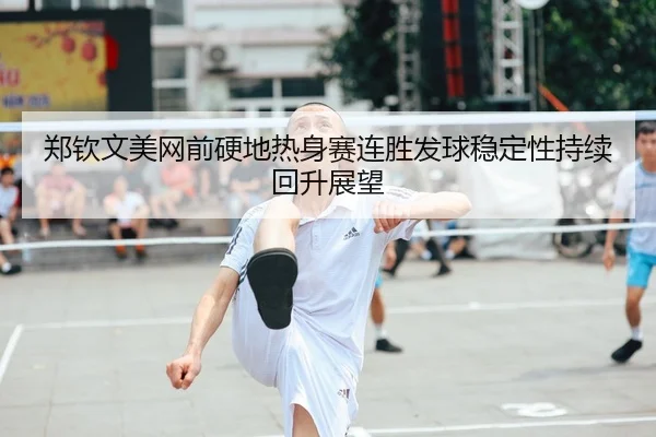 郑钦文美网前硬地热身赛连胜发球稳定性持续回升展望