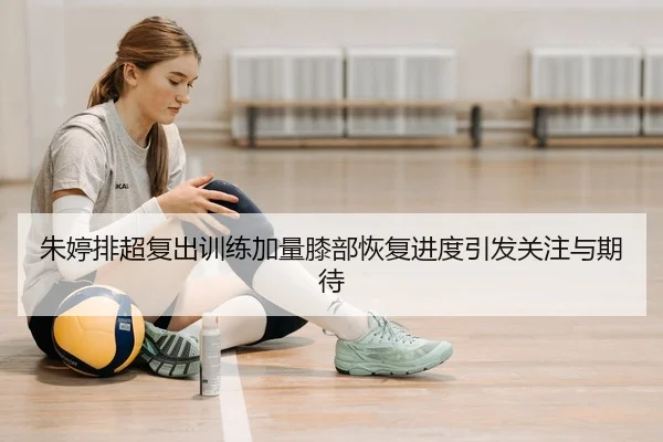 朱婷排超复出训练加量膝部恢复进度引发关注与期待