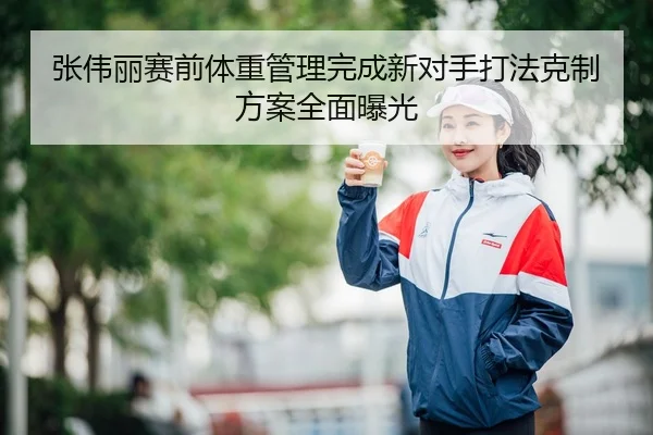 张伟丽赛前体重管理完成新对手打法克制方案全面曝光