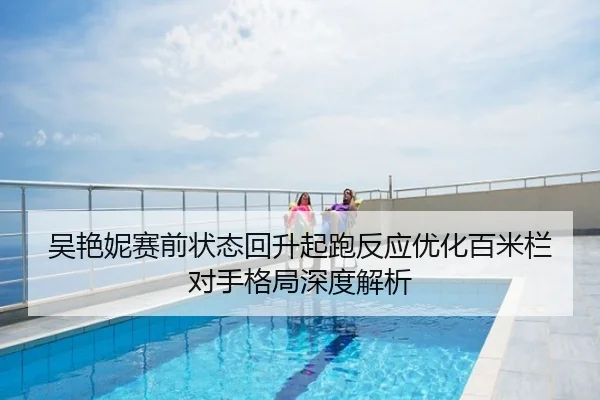 吴艳妮赛前状态回升起跑反应优化百米栏对手格局深度解析