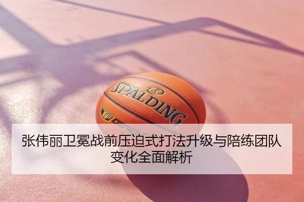 张伟丽卫冕战前压迫式打法升级与陪练团队变化全面解析